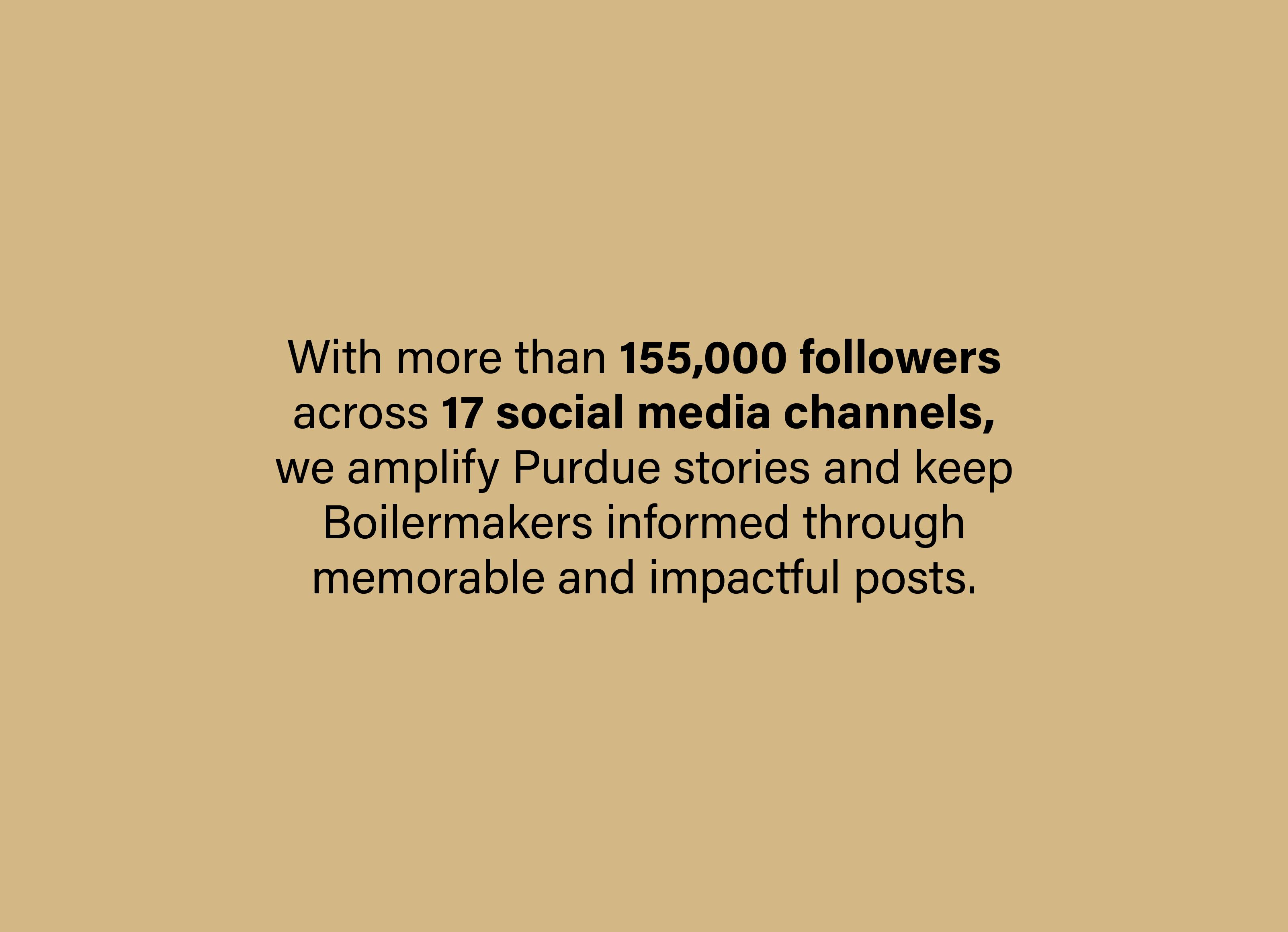 With more than 150,000 followers across 17 social media channels, we amplify Purdue and keep Boilermakers informed through memorable and impactful posts.