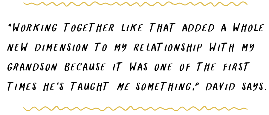 “Working together like that added a whole new dimension to my relationship with my grandson because it was one of the first times he’s taught me something,” David says.