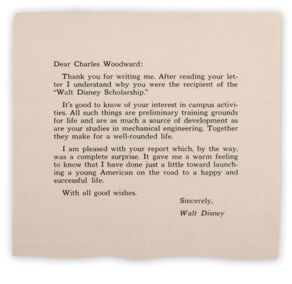 Dear Charles Woodward: Thank you for writing me. After reading your letter I understand why you were the recipient of the Walt Disney Scholarship. It's good to know of your interest in campus activities. All such things are preliminary training grounds for life and are as much of a source of development as are your studies in mechanical engineering. Together they make for a well-rounded life. I am pleased with your report which, by the way, was a complete surprise. It gave me a warm feeling to know that I have done just a little toward launching a young American on the road to a happy and successful life. With all good wishes. Sincerely, Walt Disney